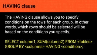 const fs = require('fs'); const compose = (...funcs) => x => funcs.
reduce((x, fn) => fn(x), x); const DENSITY_COL = 3; const renderTab
table => { const cellWidth = [18, 10, 8, 8, 18, 6]; return table.ma
=> (row.map((cell, i) => { const width = cellWidth[i]; return i ? c
HAVING clause
The HAVING clause allows you to specify
conditions on the rows for each group. In other
words, which rows should be selected will be
based on the conditions you specify.
SELECT column1, SUM(column2) FROM <tables>
GROUP BY <columns> HAVING <condition>;
 