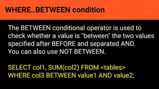 const fs = require('fs'); const compose = (...funcs) => x => funcs.
reduce((x, fn) => fn(x), x); const DENSITY_COL = 3; const renderTab
table => { const cellWidth = [18, 10, 8, 8, 18, 6]; return table.ma
=> (row.map((cell, i) => { const width = cellWidth[i]; return i ? c
WHERE..BETWEEN condition
The BETWEEN conditional operator is used to
check whether a value is "between" the two values
speciﬁed after BEFORE and separated AND.
You can also use NOT BETWEEN.
SELECT col1, SUM(col2) FROM <tables>
WHERE col3 BETWEEN value1 AND value2;
 