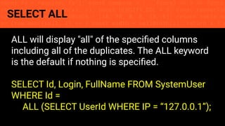 const fs = require('fs'); const compose = (...funcs) => x => funcs.
reduce((x, fn) => fn(x), x); const DENSITY_COL = 3; const renderTab
table => { const cellWidth = [18, 10, 8, 8, 18, 6]; return table.ma
=> (row.map((cell, i) => { const width = cellWidth[i]; return i ? c
SELECT ALL
ALL will display "all" of the speciﬁed columns
including all of the duplicates. The ALL keyword
is the default if nothing is speciﬁed.
SELECT Id, Login, FullName FROM SystemUser
WHERE Id =
ALL (SELECT UserId WHERE IP = “127.0.0.1”);
 