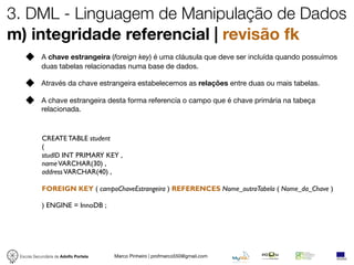 3. DML - Linguagem de Manipulação de Dados
m) integridade referencial | revisão fk
            A chave estrangeira (foreign key) é uma cláusula que deve ser incluída quando possuímos
            duas tabelas relacionadas numa base de dados.

            Através da chave estrangeira estabelecemos as relações entre duas ou mais tabelas.

            A chave estrangeira desta forma referencía o campo que é chave primária na tabeça
            relacionada.



            CREATE TABLE student
            (
            studID INT PRIMARY KEY ,
            name VARCHAR(30) ,
            address VARCHAR(40) ,

            FOREIGN KEY ( campoChaveEstrangeira ) REFERENCES Nome_outraTabela ( Nome_da_Chave )

            ) ENGINE = InnoDB ;




 Escola Secundária de Adolfo Portela   Marco Pinheiro | profmarco550@gmail.com
 