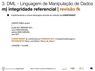 3. DML - Linguagem de Manipulação de Dados
m) integridade referencial | revisão fk
            Implementando a chave estrangeira através do método de CONSTRAINT:



            CREATE TABLE student
            (
            studID INT PRIMARY KEY ,
            name VARCHAR(30) ,
            address VARCHAR(40) ,
            class INT ,

            CONSTRAINT fk_nomeConstricao FOREIGN KEY ( CampoChaveEstrangeira )
            REFERENCES Nome_outraTabela ( Nome_da_Chave )

            ) ENGINE = InnoDB ;




 Escola Secundária de Adolfo Portela   Marco Pinheiro | profmarco550@gmail.com
 