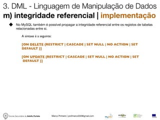 3. DML - Linguagem de Manipulação de Dados
m) integridade referencial | implementação
         No MySQL também é possível propagar a integridade referencial entre os registos de tabelas
         relacionadas entre si.

               A sintaxe é a seguinte:

               [ON DELETE {RESTRICT | CASCADE | SET NULL | NO ACTION | SET
               DEFAULT }]

               [ON UPDATE {RESTRICT | CASCADE | SET NULL | NO ACTION | SET
                DEFAULT }]




 Escola Secundária de Adolfo Portela     Marco Pinheiro | profmarco550@gmail.com
 