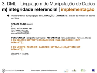 3. DML - Linguagem de Manipulação de Dados
m) integridade referencial | implementação
            Implementando a propagação da ELIMINAÇÃO ( ON DELETE ) através do método de escrita
            em linha:

           CREATE TABLE student
           (
           studID INT PRIMARY KEY ,
           name VARCHAR(30) ,
           address VARCHAR(40) ,

           FOREIGN KEY ( campoChaveEstrangeira ) REFERENCES Nome_outraTabela ( Nome_da_Chave )
           [ ON DELETE { RESTRICT | CASCADE | SET NULL | NO ACTION | SET
           DEFAULT } ]

           [ ON UPDATE { RESTRICT | CASCADE | SET NULL | NO ACTION | SET
           DEFAULT } ]

           ) ENGINE = InnoDB ;




 Escola Secundária de Adolfo Portela   Marco Pinheiro | profmarco550@gmail.com
 
