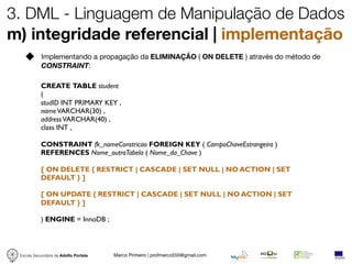 3. DML - Linguagem de Manipulação de Dados
m) integridade referencial | implementação
            Implementando a propagação da ELIMINAÇÃO ( ON DELETE ) através do método de
            CONSTRAINT:

           CREATE TABLE student
           (
           studID INT PRIMARY KEY ,
           name VARCHAR(30) ,
           address VARCHAR(40) ,
           class INT ,

           CONSTRAINT fk_nomeConstricao FOREIGN KEY ( CampoChaveEstrangeira )
           REFERENCES Nome_outraTabela ( Nome_da_Chave )

           [ ON DELETE { RESTRICT | CASCADE | SET NULL | NO ACTION | SET
           DEFAULT } ]

           [ ON UPDATE { RESTRICT | CASCADE | SET NULL | NO ACTION | SET
           DEFAULT } ]

           ) ENGINE = InnoDB ;



 Escola Secundária de Adolfo Portela   Marco Pinheiro | profmarco550@gmail.com
 