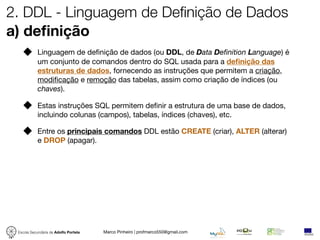 2. DDL - Linguagem de Definição de Dados
a) deﬁnição
            Linguagem de deﬁnição de dados (ou DDL, de Data Definition Language) é
            um conjunto de comandos dentro do SQL usada para a deﬁnição das
            estruturas de dados, fornecendo as instruções que permitem a criação,
            modiﬁcação e remoção das tabelas, assim como criação de índices (ou
            chaves).

            Estas instruções SQL permitem deﬁnir a estrutura de uma base de dados,
            incluindo colunas (campos), tabelas, índices (chaves), etc.

            Entre os principais comandos DDL estão CREATE (criar), ALTER (alterar)
            e DROP (apagar).




 Escola Secundária de Adolfo Portela   Marco Pinheiro | profmarco550@gmail.com
 