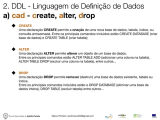 2. DDL - Linguagem de Definição de Dados
a) cad - create, alter, drop
            CREATE
            Uma declaração CREATE permite a criação de uma nova base de dados, tabela, índice, ou
            consulta armazenada. Entre os principais comandos incluidos estão CREATE DATABASE (criar
            base de dados) e CREATE TABLE (criar tabela);


            ALTER
            Uma declaração ALTER permite alterar um objeto de um base de dados.
            Entre os principais comandos estão ALTER TABLE ADD (adicionar uma coluna na tabela),
            ALTER TABLE DROP (excluir uma coluna na tabela), entre outros...


            DROP
            Uma declaração DROP permite remover (destruir) uma base de dados existente, tabela ou
            índice.
            Entre os principais comandos incluídos estão o DROP DATABASE (eliminar uma base de
            dados inteira), DROP TABLE (excluir tabela) entre outros...




 Escola Secundária de Adolfo Portela   Marco Pinheiro | profmarco550@gmail.com
 