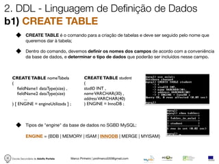 2. DDL - Linguagem de Definição de Dados
b1) CREATE TABLE
            CREATE TABLE é o comando para a criação de tabelas e deve ser seguido pelo nome que
            queremos dar à tabela;

            Dentro do comando, devemos deﬁnir os nomes dos campos de acordo com a conveniência
            da base de dados, e determinar o tipo de dados que poderão ser incluídos nesse campo.



 CREATE TABLE nomeTabela                       CREATE TABLE student
 (                                             (
     fieldName1 dataType(size) ,               studID INT ,
     fieldName2 dataType(size)                 name VARCHAR(30) ,
          ...                                  address VARCHAR(40)
 ) [ ENGINE = engineUtilizada ] ;              ) ENGINE = InnoDB ;



            Tipos de "engine" da base de dados no SGBD MySQL:

            ENGINE = {BDB | MEMORY | ISAM | INNODB | MERGE | MYISAM}



 Escola Secundária de Adolfo Portela   Marco Pinheiro | profmarco550@gmail.com
 