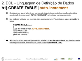 2. DDL - Linguagem de Definição de Dados
b1) CREATE TABLE | auto-increment
            Se desejamos que o valor de um campo seja de auto-incremento (numeração automática
            sequêncial) devemos inserir AUTO_INCREMENT na frente do campo pretendido;

            Isto pode ser utilizado por exemplo, para automatizar um nº que sirva de chave primária na
            tabela

                   CREATE TABLE student
                   (
                   studID INT PRIMARY KEY AUTO_INCREMENT ,
                   name VARCHAR(30) ,
                   address VARCHAR(40)
                   ) ENGINE = InnoDB ;


            Nota: cada tabela pode ter apenas UM CAMPO com AUTO_INCREMENT e o mesmo terá de
            ser obrigatoriamente deﬁnido como chave primária ( PRIMARY KEY )!




 Escola Secundária de Adolfo Portela   Marco Pinheiro | profmarco550@gmail.com
 