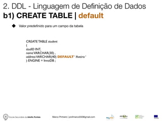 2. DDL - Linguagem de Definição de Dados
b1) CREATE TABLE | default
            Valor predefinido para um campo da tabela



                   CREATE TABLE student
                   (
                   studID INT,
                   name VARCHAR(30) ,
                   address VARCHAR(40) DEFAULT ‘ Aveiro ‘
                   ) ENGINE = InnoDB ;




 Escola Secundária de Adolfo Portela   Marco Pinheiro | profmarco550@gmail.com
 