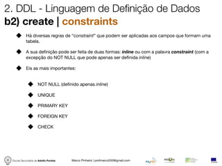 2. DDL - Linguagem de Definição de Dados
b2) create | constraints
            Há diversas regras de “constraint” que podem ser aplicadas aos campos que formam uma
            tabela.

            A sua deﬁnição pode ser feita de duas formas: inline ou com a palavra constraint (com a
            excepção do NOT NULL que pode apenas ser deﬁnida inline)

            Eis as mais importantes:


                     NOT NULL (deﬁnido apenas inline)

                     UNIQUE

                     PRIMARY KEY

                     FOREIGN KEY

                     CHECK




 Escola Secundária de Adolfo Portela   Marco Pinheiro | profmarco550@gmail.com
 