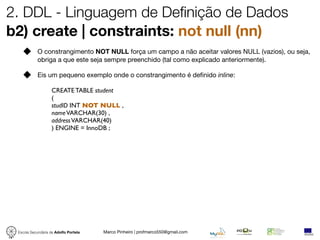 2. DDL - Linguagem de Definição de Dados
b2) create | constraints: not null (nn)
            O constrangimento NOT NULL força um campo a não aceitar valores NULL (vazios), ou seja,
            obriga a que este seja sempre preenchido (tal como explicado anteriormente).

            Eis um pequeno exemplo onde o constrangimento é deﬁnido inline:

                   CREATE TABLE student
                   (
                   studID INT NOT NULL ,
                   name VARCHAR(30) ,
                   address VARCHAR(40)
                   ) ENGINE = InnoDB ;




 Escola Secundária de Adolfo Portela   Marco Pinheiro | profmarco550@gmail.com
 