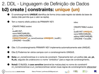 2. DDL - Linguagem de Definição de Dados
b2) create | constraints: unique (un)
            O constrangimento UNIQUE identiﬁca de forma única cada registo da tabela da base de
            dados (não permite que o valor se repita).

            Tem o mesmo efeito prático da PRIMARY KEY.                           inline:

             CREATE TABLE student                                                CREATE TABLE student
             (                                                                   (
             studID INT ,                                                        studID INT UNIQUE ,
             name VARCHAR(30) ,                                                  name VARCHAR(30) ,
             address VARCHAR(40) ,                                               address VARCHAR(40)
             CONSTRAINT un_nomeConstricao UNIQUE ( studID )                      ) ENGINE = InnoDB ;
             ) ENGINE = InnoDB ;


            Obs 1) O constrangimento PRIMARY KEY implementa automaticamente este UNIQUE;

            Obs 2) Podemos ter vários campos com o constrangimento UNIQUE.

            Nota: un_nomeConstricao é o nome do constraint. Tipicamente tem um preﬁxo (nn, un, pk,
            fk,ck), seguido de underscore e o nome "simbólico" para a regra de constrangimento.

            Nota2: O MySQL é case sensitive (sensível às maiúsculas) no nome do constraint!
            nn_nomeConstricao e un_nomeconstricao seriam duas regras de constrangimento diferentes!

 Escola Secundária de Adolfo Portela   Marco Pinheiro | profmarco550@gmail.com
 