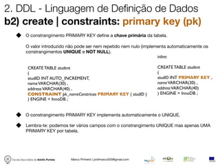 2. DDL - Linguagem de Definição de Dados
b2) create | constraints: primary key (pk)
            O constrangimento PRIMARY KEY deﬁne a chave primária da tabela.

            O valor introduzido não pode ser nem repetido nem nulo (implementa automaticamente os
            constrangimentos UNIQUE e NOT NULL).
                                                                          inline:

             CREATE TABLE student                                                CREATE TABLE student
             (                                                                   (
             studID INT AUTO_INCREMENT,                                          studID INT PRIMARY KEY ,
             name VARCHAR(30) ,                                                  name VARCHAR(30) ,
             address VARCHAR(40) ,                                               address VARCHAR(40)
             CONSTRAINT pk_nomeConstricao PRIMARY KEY ( studID )                 ) ENGINE = InnoDB ;
             ) ENGINE = InnoDB ;


            O constrangimento PRIMARY KEY implementa automaticamente o UNIQUE.

            Lembra-te: podemos ter vários campos com o constrangimento UNIQUE mas apenas UMA
            PRIMARY KEY por tabela.




 Escola Secundária de Adolfo Portela   Marco Pinheiro | profmarco550@gmail.com
 