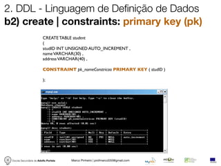 2. DDL - Linguagem de Definição de Dados
b2) create | constraints: primary key (pk)
                         CREATE TABLE student
                         (
                         studID INT UNSIGNED AUTO_INCREMENT ,
                         name VARCHAR(30) ,
                         address VARCHAR(40) ,

                         CONSTRAINT pk_nomeConstricao PRIMARY KEY ( studID )

                         );




 Escola Secundária de Adolfo Portela   Marco Pinheiro | profmarco550@gmail.com
 