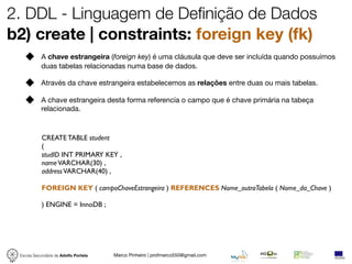 2. DDL - Linguagem de Definição de Dados
b2) create | constraints: foreign key (fk)
            A chave estrangeira (foreign key) é uma cláusula que deve ser incluída quando possuímos
            duas tabelas relacionadas numa base de dados.

            Através da chave estrangeira estabelecemos as relações entre duas ou mais tabelas.

            A chave estrangeira desta forma referencía o campo que é chave primária na tabeça
            relacionada.



            CREATE TABLE student
            (
            studID INT PRIMARY KEY ,
            name VARCHAR(30) ,
            address VARCHAR(40) ,

            FOREIGN KEY ( campoChaveEstrangeira ) REFERENCES Nome_outraTabela ( Nome_da_Chave )

            ) ENGINE = InnoDB ;




 Escola Secundária de Adolfo Portela   Marco Pinheiro | profmarco550@gmail.com
 
