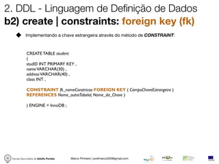 2. DDL - Linguagem de Definição de Dados
b2) create | constraints: foreign key (fk)
            Implementando a chave estrangeira através do método de CONSTRAINT:



            CREATE TABLE student
            (
            studID INT PRIMARY KEY ,
            name VARCHAR(30) ,
            address VARCHAR(40) ,
            class INT ,

            CONSTRAINT fk_nomeConstricao FOREIGN KEY ( CampoChaveEstrangeira )
            REFERENCES Nome_outraTabela( Nome_da_Chave )

            ) ENGINE = InnoDB ;




 Escola Secundária de Adolfo Portela   Marco Pinheiro | profmarco550@gmail.com
 