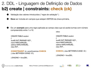 2. DDL - Linguagem de Definição de Dados
b2) create | constraints: check (ck)
            Validação dos valores introduzidos ( “regra de validação” )

            Deve ser incluida em campos que estejam DEPOIS da chave primária.



            Eis um exemplo para uma regra aplicada ao campo class que só aceita turmas com número
            compreendido entre 1 e 10:
                                                              inline:

            CREATE TABLE student                                                 CREATE TABLE student
            (                                                                    (
            studID INT PRIMARY KEY ,                                             studID INT PRIMARY KEY ,
            name VARCHAR(30) ,                                                   name VARCHAR(30) ,
            address VARCHAR(40) ,                                                address VARCHAR(40) ,
            class INT ,                                                          class INT ,

            CONSTRAINT ck_nomeConstricao CHECK                                   CHECK ( class BETWEEN 0 AND 10 )
            ( class BETWEEN 0 AND 10 )
                                                                                 ) ENGINE = InnoDB ;
            ) ENGINE = InnoDB ;



 Escola Secundária de Adolfo Portela   Marco Pinheiro | profmarco550@gmail.com
 