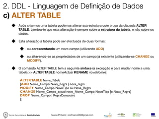 2. DDL - Linguagem de Definição de Dados
c) ALTER TABLE
            Após criarmos uma tabela podemos alterar sua estrutura com o uso da cláusula ALTER
            TABLE. Lembra-te que esta alteração é sempre sobre a estrutura da tabela, e não sobre os
            dados.

            Esta alteração à tabela pode ser efectuada de duas formas:

                     ou acrescentando um novo campo (utilizando ADD)

                     ou alterando-se as propriedades de um campo já existente (utilizando-se CHANGE ou
                     MODIFY).

            O comando ALTER TABLE tem a seguinte sintaxe (a excepção é para mudar nome a uma
            tabela >> ALTER TABLE nomeActual RENAME novoNome):

             ALTER TABLE Nome_Tabela
             [ADD Nome_Campo Nova_Regra | nova_regra
             MODIFY Nome_Campo NovoTipo ou Nova_Regra
             CHANGE Nome_Campo_actual novo_Nome_Campo NovoTipo [e Nova_Regra]
             DROP Nome_Campo | RegraConstraint
             ];



 Escola Secundária de Adolfo Portela   Marco Pinheiro | profmarco550@gmail.com
 