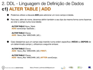 2. DDL - Linguagem de Definição de Dados
c1) ALTER TABLE | ADD
            Podemos utilizar a cláusula ADD para adicionar um novo campo à tabela.

            Para isso, além do nome, devemos deﬁnir também o seu tipo da mesma forma como fazemos
            ao criar o campo numa nova tabela:

             ALTER TABLE Nome_Tabela
             ADD nomeCampo TipoDados ;

             ALTER TABLE Cliente
             ADD Nome_Mae VARCHAR ( 60 ) ;


            Caso desejemos que um campo seja inserido numa ordem especíﬁca ( INÍCIO ou DEPOIS de
            um determinado campo ), utilizamos a seguinte sintaxe:

             ALTER TABLE Cliente
             ADD Nome_Mae VARCHAR ( 60 ) FIRST;

             ALTER TABLE Cliente
             ADD Nome_Mae VARCHAR ( 60 ) AFTER nomeCampo;




 Escola Secundária de Adolfo Portela   Marco Pinheiro | profmarco550@gmail.com
 