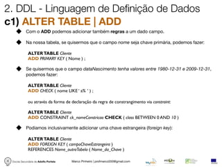 2. DDL - Linguagem de Definição de Dados
c1) ALTER TABLE | ADD
            Com o ADD podemos adicionar também regras a um dado campo.

            Na nossa tabela, se quisermos que o campo nome seja chave primária, podemos fazer:

             ALTER TABLE Cliente
             ADD PRIMARY KEY ( Nome ) ;

            Se quisermos que o campo dataNascimento tenha valores entre 1980-12-31 e 2009-12-31,
            podemos fazer:

             ALTER TABLE Cliente
             ADD CHECK ( nome LIKE ‘ a% ‘ ) ;

             ou através da forma de declaração da regra de constrangimento via constraint:

             ALTER TABLE Cliente
             ADD CONSTRAINT ck_nomeConstricao CHECK ( class BETWEEN 0 AND 10 )

            Podiamos inclusivamente adicionar uma chave estrangeira (foreign key):

             ALTER TABLE Cliente
             ADD FOREIGN KEY ( campoChaveEstrangeira )
             REFERENCES Nome_outraTabela ( Nome_da_Chave )

 Escola Secundária de Adolfo Portela   Marco Pinheiro | profmarco550@gmail.com
 