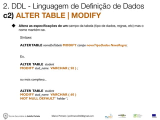 2. DDL - Linguagem de Definição de Dados
c2) ALTER TABLE | MODIFY
            Altera as especiﬁcações de um campo da tabela (tipo de dados, regras, etc) mas o
            nome mantém-se.

             Sintaxe:

             ALTER TABLE nomeDaTabela MODIFY campo novoTipoDados NovaRegra;


             Ex.

             ALTER TABLE student
             MODIFY stud_name VARCHAR ( 50 ) ;


             ou mais complexo...


             ALTER TABLE student
             MODIFY stud_name VARCHAR ( 60 )
             NOT NULL DEFAULT ‘ helder ’;




 Escola Secundária de Adolfo Portela   Marco Pinheiro | profmarco550@gmail.com
 