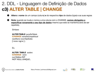 2. DDL - Linguagem de Definição de Dados
c3) ALTER TABLE | CHANGE
            Altera o nome de um campo (coluna) e do respectivo tipo de dados (type) e as suas regras

            Nota: quando se muda o nome a uma coluna com o CHANGE, somos obrigados a
            especiﬁcar novamente o seu tipo de dados mesmo que este se mantenha (terá de ser
            repetido).

             Sintaxe:

             ALTER TABLE nomeDaTabela
             CHANGE nomeDoCampoActual
             novoNome novoTipoDados
             [ novas regras ] ;


             Ex.

             ALTER TABLE student
             CHANGE name
             numTelefone INT
             NOT NULL UNIQUE ;




 Escola Secundária de Adolfo Portela   Marco Pinheiro | profmarco550@gmail.com
 