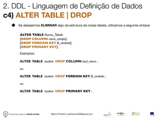 2. DDL - Linguagem de Definição de Dados
c4) ALTER TABLE | DROP
            Se desejarmos ELIMINAR algo da estrutura da nossa tabela, utilizamos a seguinte sintaxe:

             ALTER TABLE Nome_Tabela
             [DROP COLUMN nome_campo];
             [DROP FOREIGN KEY fk_simbolo];
             [DROP PRIMARY KEY];

             Exemplos:

             ALTER TABLE student DROP COLUMN stud_name ;

             ou

             ALTER TABLE student DROP FOREIGN KEY fk_simbolo ;

             ou

             ALTER TABLE student DROP PRIMARY KEY ;




 Escola Secundária de Adolfo Portela   Marco Pinheiro | profmarco550@gmail.com
 