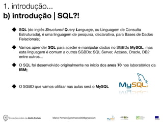 1. introdução...
b) introdução | SQL?!
            SQL (do inglês Structured Query Language, ou Linguagem de Consulta
            Estruturada), é uma linguagem de pesquisa, declarativa, para Bases de Dados
            Relacionais;

            Vamos aprender SQL para aceder e manipular dados no SGBDs MySQL, mas
            esta linguagem é comum a outros SGBDs: SQL Server, Access, Oracle, DB2
            entre outros...

            O SQL foi desenvolvido originalmente no início dos anos 70 nos laboratórios da
            IBM;



            O SGBD que vamos utilizar nas aulas será o MySQL




 Escola Secundária de Adolfo Portela   Marco Pinheiro | profmarco550@gmail.com
 