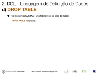 2. DDL - Linguagem de Definição de Dados
d) DROP TABLE
            Se desejarmos ELIMINAR uma tabela intera da base de dados:

             DROP TABLE nomeTabela;




 Escola Secundária de Adolfo Portela   Marco Pinheiro | profmarco550@gmail.com
 
