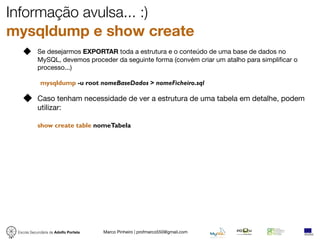 Informação avulsa... :)
mysqldump e show create
            Se desejarmos EXPORTAR toda a estrutura e o conteúdo de uma base de dados no
            MySQL, devemos proceder da seguinte forma (convém criar um atalho para simpliﬁcar o
            processo...)

             mysqldump -u root nomeBaseDados > nomeFicheiro.sql

            Caso tenham necessidade de ver a estrutura de uma tabela em detalhe, podem
            utilizar:

            show create table nomeTabela




 Escola Secundária de Adolfo Portela   Marco Pinheiro | profmarco550@gmail.com
 