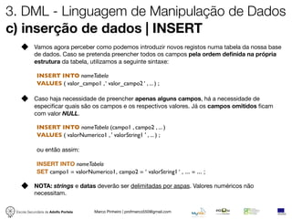 3. DML - Linguagem de Manipulação de Dados
c) inserção de dados | INSERT
            Vamos agora perceber como podemos introduzir novos registos numa tabela da nossa base
            de dados. Caso se pretenda preencher todos os campos pela ordem deﬁnida na própria
            estrutura da tabela, utilizamos a seguinte sintaxe:

             INSERT INTO nomeTabela
             VALUES ( valor_campo1 , ‘ valor_campo2 ‘ , ... ) ;

            Caso haja necessidade de preencher apenas alguns campos, há a necessidade de
            especiﬁcar quais são os campos e os respectivos valores. Já os campos omitidos ﬁcam
            com valor NULL.

             INSERT INTO nomeTabela (campo1 , campo2 , ... )
             VALUES ( valorNumerico1 , ' valorString1 ' , ... ) ;

             ou então assim:

             INSERT INTO nomeTabela
             SET campo1 = valorNumerico1, campo2 = ‘ valorString1 ‘ , ... = ... ;

            NOTA: strings e datas deverão ser delimitadas por aspas. Valores numéricos não
            necessitam.


 Escola Secundária de Adolfo Portela   Marco Pinheiro | profmarco550@gmail.com
 