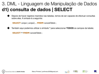 3. DML - Linguagem de Manipulação de Dados
d1) consulta de dados | SELECT
            Depois de haver registos inseridos nas tabelas, temos de ser capazes de efectuar consultas
            sobre eles. A sintaxe é a seguinte:

             SELECT campo1, campo2, ... FROM nomedaTabela ;

            Também aqui podemos utilizar o símbolo * para seleccionar TODOS os campos da tabela:

             SELECT * FROM nomedaTabela ;




 Escola Secundária de Adolfo Portela   Marco Pinheiro | profmarco550@gmail.com
 