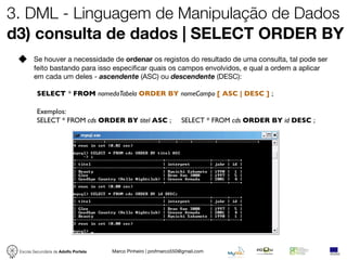 3. DML - Linguagem de Manipulação de Dados
d3) consulta de dados | SELECT ORDER BY
        Se houver a necessidade de ordenar os registos do resultado de uma consulta, tal pode ser
        feito bastando para isso especiﬁcar quais os campos envolvidos, e qual a ordem a aplicar
        em cada um deles - ascendente (ASC) ou descendente (DESC):

          SELECT * FROM nomedaTabela ORDER BY nomeCampo [ ASC | DESC ] ;

          Exemplos:
          SELECT * FROM cds ORDER BY titel ASC ;                    SELECT * FROM cds ORDER BY id DESC ;




 Escola Secundária de Adolfo Portela   Marco Pinheiro | profmarco550@gmail.com
 