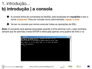 1. introdução...
b) introdução | a consola
              A consola (linha de comandos) do MySQL está localizada em mysqlbin e tem o
              nome mysql.exe. Para ser iniciado como administrador, mysql -u root

              Vai ser na consola que iremos executar todas as operações de SQL;

Nota: O comando será apenas executado quando a linha terminar com ; caso contrário,
sempre que for premida a tecla ENTER é efectuada apenas uma quebra de linha (-->)




   Escola Secundária de Adolfo Portela   Marco Pinheiro | profmarco550@gmail.com
 