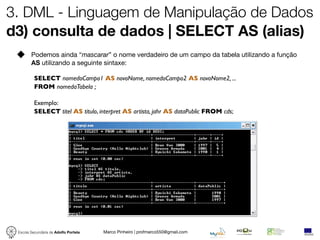 3. DML - Linguagem de Manipulação de Dados
d3) consulta de dados | SELECT AS (alias)
        Podemos ainda “mascarar” o nome verdadeiro de um campo da tabela utilizando a função
        AS utilizando a seguinte sintaxe:

          SELECT nomedoCampo1 AS novoNome, nomedoCampo2 AS novoNome2, ...
          FROM nomedaTabela ;

          Exemplo:
          SELECT titel AS titulo, interpret AS artista, jahr AS dataPublic FROM cds;




 Escola Secundária de Adolfo Portela   Marco Pinheiro | profmarco550@gmail.com
 