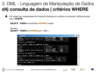 3. DML - Linguagem de Manipulação de Dados
d4) consulta de dados | critérios WHERE
        Por vezes há a necessidade de introduzir cláusulas ou critérios na consulta. Utilizamos para
        isso o WHERE:

          SELECT * FROM nomedaTabela WHERE condição

          Exemplo:
          SELECT * FROM cds WHERE jahr = 2001 ;




 Escola Secundária de Adolfo Portela   Marco Pinheiro | profmarco550@gmail.com
 
