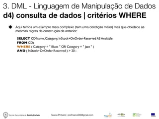 3. DML - Linguagem de Manipulação de Dados
d4) consulta de dados | critérios WHERE
        Aqui temos um exemplo mais complexo (tem uma condição maior) mas que obedece às
        mesmas regras de construção da anterior:

          SELECT CDName, Category, InStock+OnOrder-Reserved AS Available
          FROM CDs
          WHERE ( Category = " Blues " OR Category = " Jazz " )
          AND ( InStock+OnOrder-Reserved ) > 20 ;




 Escola Secundária de Adolfo Portela   Marco Pinheiro | profmarco550@gmail.com
 