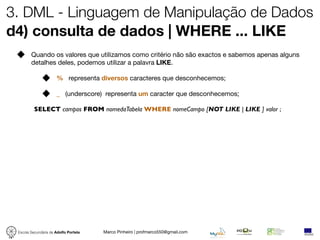 3. DML - Linguagem de Manipulação de Dados
d4) consulta de dados | WHERE ... LIKE
        Quando os valores que utilizamos como critério não são exactos e sabemos apenas alguns
        detalhes deles, podemos utilizar a palavra LIKE.

                      % representa diversos caracteres que desconhecemos;

                      _ (underscore) representa um caracter que desconhecemos;

          SELECT campos FROM nomedaTabela WHERE nomeCampo [NOT LIKE | LIKE ] valor ;




 Escola Secundária de Adolfo Portela   Marco Pinheiro | profmarco550@gmail.com
 