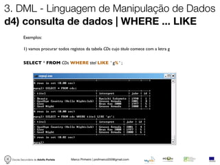 3. DML - Linguagem de Manipulação de Dados
d4) consulta de dados | WHERE ... LIKE
          Exemplos:

          1) vamos procurar todos registos da tabela CDs cujo titulo comece com a letra g


          SELECT * FROM CDs WHERE titel LIKE ‘ g% ‘ ;




 Escola Secundária de Adolfo Portela   Marco Pinheiro | profmarco550@gmail.com
 