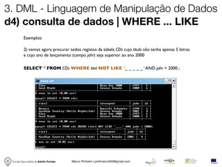 3. DML - Linguagem de Manipulação de Dados
d4) consulta de dados | WHERE ... LIKE
          Exemplos:

          2) vamos agora procurar todos registos da tabela CDs cujo titulo não tenha apenas 5 letras
          e cujo ano de lançamento (campo jahr) seja superior ao ano 2000

          SELECT * FROM CDs WHERE titel NOT LIKE ‘_ _ _ _ _ ‘ AND jahr > 2000 ;




 Escola Secundária de Adolfo Portela   Marco Pinheiro | profmarco550@gmail.com
 