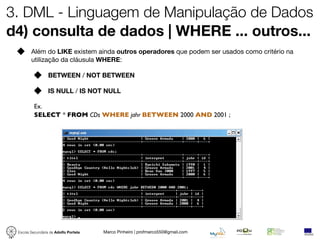3. DML - Linguagem de Manipulação de Dados
d4) consulta de dados | WHERE ... outros...
        Além do LIKE existem ainda outros operadores que podem ser usados como critério na
        utilização da cláusula WHERE:

                  BETWEEN / NOT BETWEEN

                  IS NULL / IS NOT NULL

          Ex.
          SELECT * FROM CDs WHERE jahr BETWEEN 2000 AND 2001 ;




 Escola Secundária de Adolfo Portela   Marco Pinheiro | profmarco550@gmail.com
 