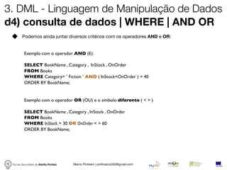 3. DML - Linguagem de Manipulação de Dados
d4) consulta de dados | WHERE | AND OR
        Podemos ainda juntar diversos critérios com os operadores AND e OR:


          Exemplo com o operador AND (E):

          SELECT BookName , Category , InStock , OnOrder
          FROM Books
          WHERE Category= ’ Fiction ’ AND ( InStock+OnOrder ) > 40
          ORDER BY BookName;


          Exemplo com o operador OR (OU) e o símbolo diferente ( < > )

          SELECT BookName , Category , InStock , OnOrder
          FROM Books
          WHERE InStock > 30 OR OnOrder < > 60
          ORDER BY BookName;




 Escola Secundária de Adolfo Portela   Marco Pinheiro | profmarco550@gmail.com
 