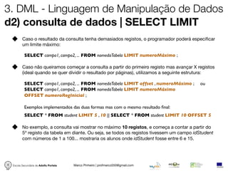 3. DML - Linguagem de Manipulação de Dados
d2) consulta de dados | SELECT LIMIT
        Caso o resultado da consulta tenha demasiados registos, o programador poderá especiﬁcar
        um limite máximo:

          SELECT campo1, campo2, ... FROM nomedaTabela LIMIT numeroMáximo ;

        Caso não queiramos começar a consulta a partir do primeiro registo mas avançar X registos
        (ideal quando se quer dividir o resultado por páginas), utilizamos a seguinte estrutura:

          SELECT campo1, campo2, ... FROM nomedaTabela LIMIT offset , numeroMáximo ;      ou
          SELECT campo1, campo2, ... FROM nomedaTabela LIMIT numeroMáximo
          OFFSET numeroRegInicial ;

          Exemplos implementados das duas formas mas com o mesmo resultado ﬁnal:
          SELECT * FROM student LIMIT 5 , 10 || SELECT * FROM student LIMIT 10 OFFSET 5

        No exemplo, a consulta vai mostrar no máximo 10 registos, e começa a contar a partir do
        5º registo da tabela em diante. Ou seja, se todos os registos tivessem um campo idStudent
        com números de 1 a 100... mostraria os alunos onde idStudent fosse entre 6 e 15.




 Escola Secundária de Adolfo Portela   Marco Pinheiro | profmarco550@gmail.com
 