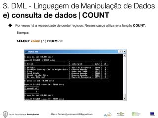 3. DML - Linguagem de Manipulação de Dados
e) consulta de dados | COUNT
        Por vezes há a necessidade de contar registos. Nesses casos utiliza-se a função COUNT.

          Exemplo:

          SELECT count ( * ) FROM cds;




 Escola Secundária de Adolfo Portela   Marco Pinheiro | profmarco550@gmail.com
 