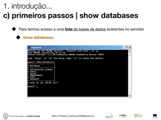 1. introdução...
c) primeiros passos | show databases
            Para termos acesso a uma lista de bases de dados existentes no servidor

                show databases;




 Escola Secundária de Adolfo Portela   Marco Pinheiro | profmarco550@gmail.com
 