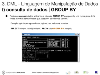 3. DML - Linguagem de Manipulação de Dados
f) consulta de dados | GROUP BY
        Podemos agrupar dados utilizando a cláusula GROUP BY que permite unir numa única linha
        todas as linhas selecionadas que possuem os mesmos valores.

          Exemplo: aqui vão ser agrupados os registos cujo intérprete se repita

          SELECT interpret , count ( interpret ) FROM cds GROUP BY interpret;




 Escola Secundária de Adolfo Portela   Marco Pinheiro | profmarco550@gmail.com
 