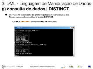 3. DML - Linguagem de Manipulação de Dados
g) consulta de dados | DISTINCT
        Por vezes há necessidade de ignorar registos com valores duplicados.
        Nesses casos podemos utilizar a função DISTINCT.

              SELECT DISTINCT nomeCampo FROM nomeTabela;




 Escola Secundária de Adolfo Portela   Marco Pinheiro | profmarco550@gmail.com
 