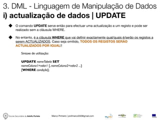 3. DML - Linguagem de Manipulação de Dados
i) actualização de dados | UPDATE
        O comando UPDATE serve então para efectuar uma actualização a um registo e pode ser
        realizado sem a cláusula WHERE.

        No entanto, é a cláusula WHERE que vai deﬁnir exactamente qual/quais é/serão os registos a
        serem ACTUALIZADOS. Caso seja omitido, TODOS OS REGISTOS SERÃO
        ACTUALIZADOS POR IGUAL!!

              Sintaxe de utilização:

              UPDATE nomeTabela SET
              nomeColuna1=valor1 [, nomeColuna2=valor2 ...]
              [WHERE condição];




 Escola Secundária de Adolfo Portela   Marco Pinheiro | profmarco550@gmail.com
 