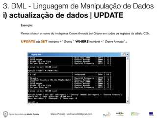 3. DML - Linguagem de Manipulação de Dados
i) actualização de dados | UPDATE
              Exemplo:

              Vamos alterar o nome do intérprete Groove Armada por Groovy em todos os registos da tabela CDs.

              UPDATE cds SET interpret = ' Groovy ' WHERE interpret = ' Groove Armada ' ;




 Escola Secundária de Adolfo Portela   Marco Pinheiro | profmarco550@gmail.com
 