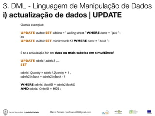 3. DML - Linguagem de Manipulação de Dados
i) actualização de dados | UPDATE
              Outros exemplos:

              UPDATE student SET address = ' welling street ' WHERE name = ' jack ' ;
              ou
              UPDATE student SET marks=marks+2 WHERE name = ' david ' ;


              E se a actualização for em duas ou mais tabelas em simultâneo?

              UPDATE tabela1, tabela2 , ...
              SET

              tabela1.Quantity = tabela1.Quantity + 1 ,
              tabela2.InStock = tabela2.InStock - 1

              WHERE tabela1.BookID = tabela2.BookID
              AND tabela1.OrderID = 1002 ;




 Escola Secundária de Adolfo Portela   Marco Pinheiro | profmarco550@gmail.com
 